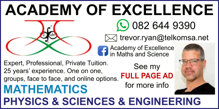 ACADEMY OF EXCELLENCE
Expert, Professional, Private Tuition. 
25 years’ experience. One on one, 
groups, face to face, and online options.
082 644 9390
trevor.ryan@telkomsa.net
Facebook: Academy of Excellence in Maths and Science
MATHEMATICS
PHYSICS & SCIENCES & ENGINEERING
See my FULL PAGE AD for more info