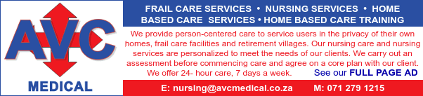 AVC Medical
- Frail Care Services
- Nursing Services
- Home Based Care Services
- Home Based Care Training

We provide person-centered care to service users in the privacy of their own homes, frail care facilities and retirement villages. Our nursing care and nursing services are personalized to meet the needs of our clients. We carry out an assessment before commencing care and agree on a core plan with our client. We offer 24- hour care, 7 days a week.

See our FULL PAGE AD
E: nursing@avcmedical.co.za
M: 0712791215