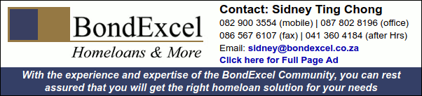 BondExcel
Homeloans & More
Contact: Sidney Ting Chong
082 900 3554 (mobile) | 087 802 8196 (office)
086 567 6107 (fax) | 041 360 4184 (after Hrs)
Click here for Full Page Ad
With the experience and expertise of the BondExcel Community, you can rest assured
that you will get the right homeloan solution for your needs