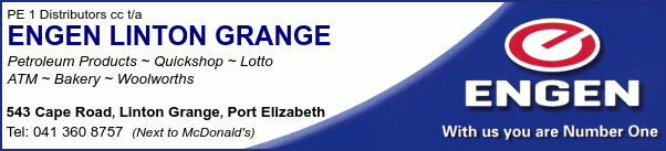 PE 1 Distributors cc t/a
ENGEN LINTON GRANGE
Petroleum Products ~ Quickshop ~ Lotto ~  ATM ~ Bakery ~ Woolworths
543 Cape Road, Linton Grange, Port Elizabeth
Tel: 041 360 8757  (Next to McDonald's)
With us you are Number One
