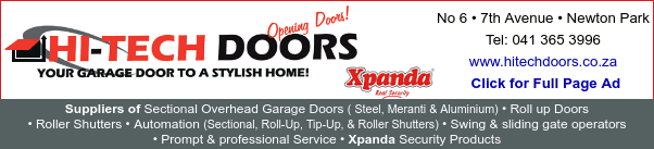 HI-TECH DOORS
Opening Doors!
Your garage door to a stylish home!
No 6 * 7th Avenue * Newton Park
Tel: 041 365 3996
www.hitechdoors.co.za
Suppliers of: Sectional Overhead Garage Doors (Steel, Meranti & Aluminium) * Roll up Doors * Roller Shutters * Automation (Sectional, Roll-Up, Tip-Up, & Roller Shutters) * Swing & sliding gate operators * Prompt & professional Service * Xpanda Security Products