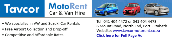 Tavcor MotoRent
Car & Van Hire
* We specialise in VW and Suzuki Car Rentals
* Free Airport Collection and Drop-off
* Competitive and Affordable Rates
Tel: 041 404 4472 or 041 404 4473
6 Mount Road, North End, Port Elizabeth
Website: www.tavcormotorent.co.za
Click here for Full Page Ad